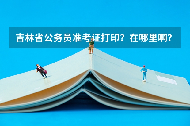 吉林省公务员准考证打印？在哪里啊？