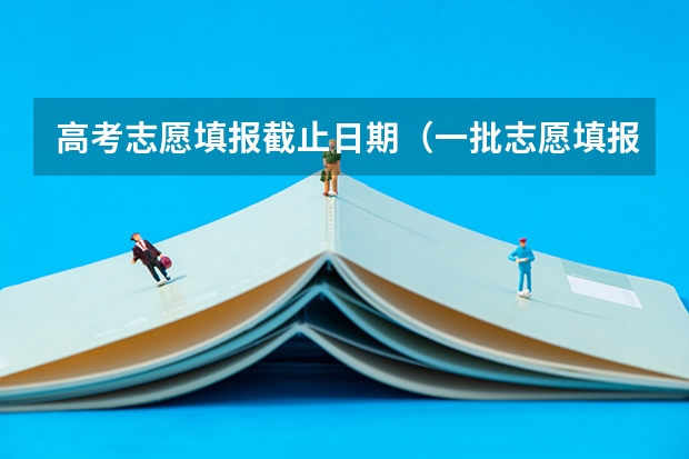 高考志愿填报截止日期（一批志愿填报截止时间）