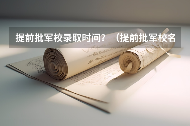 提前批军校录取时间？（提前批军校名单和分数）