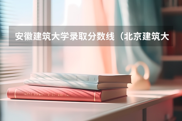 安徽建筑大学录取分数线（北京建筑大学分数线）