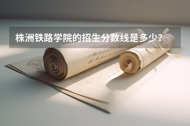 株洲铁路学院的招生分数线是多少?