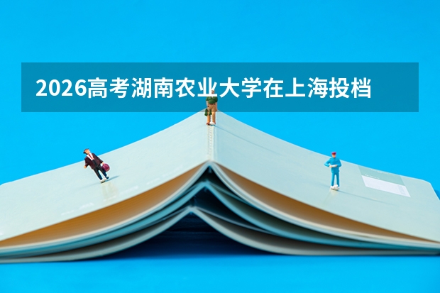 2026高考湖南农业大学在上海投档分数线预测总汇汇