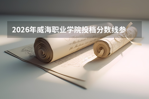 2026年威海职业学院投档分数线参考：新生报到流程与生活费用详解
