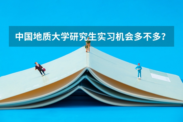 中国地质大学研究生实习机会多不多？校企合作与暑期实践